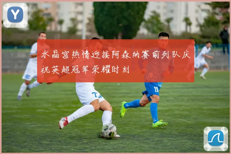 水晶宫热情迎接阿森纳赛前列队庆祝英超冠军荣耀时刻