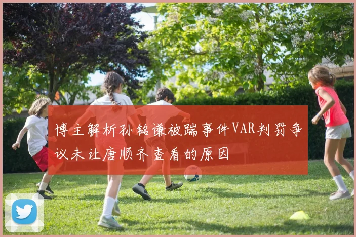 博主解析孙铭谦被踹事件VAR判罚争议未让唐顺齐查看的原因