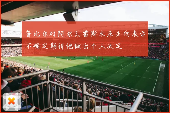 普比尔对阿尔瓦雷斯未来去向表示不确定期待他做出个人决定