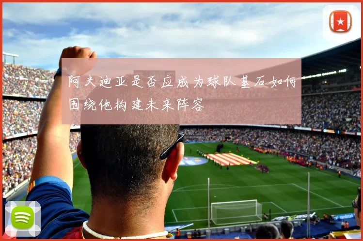 阿夫迪亚是否应成为球队基石如何围绕他构建未来阵容