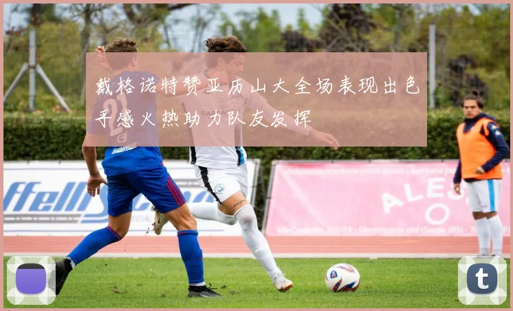 戴格诺特赞亚历山大全场表现出色手感火热助力队友发挥