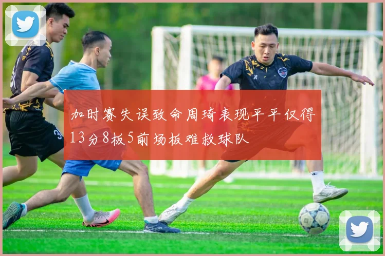 加时赛失误致命周琦表现平平仅得13分8板5前场板难救球队