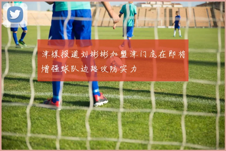 津媒报道刘彬彬加盟津门虎在即将增强球队边路攻防实力