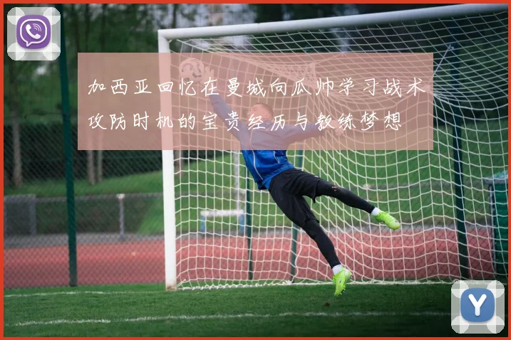 加西亚回忆在曼城向瓜帅学习战术攻防时机的宝贵经历与教练梦想