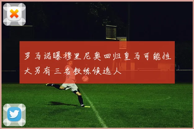 罗马诺曝穆里尼奥回归皇马可能性大另有三名教练候选人