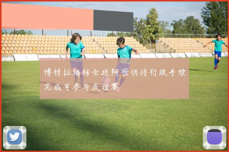 博特拉梅转会迈阿密仍待行政手续完成可参与友谊赛