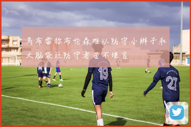 乌布雷称布伦森难以防守小辫子和大脑袋让防守者苦不堪言