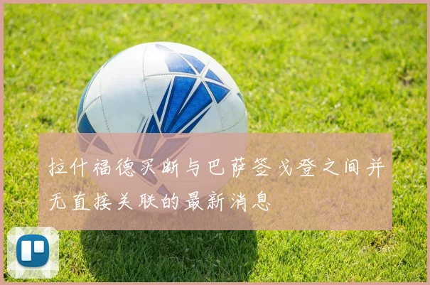 拉什福德买断与巴萨签戈登之间并无直接关联的最新消息