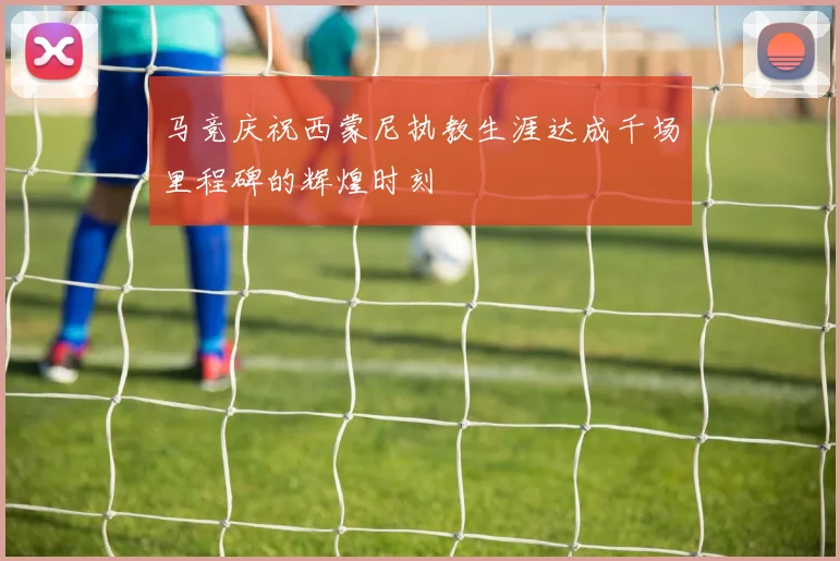马竞庆祝西蒙尼执教生涯达成千场里程碑的辉煌时刻