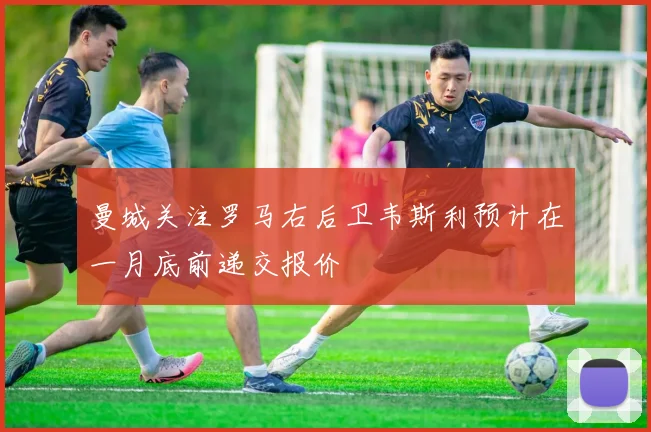 曼城关注罗马右后卫韦斯利预计在一月底前递交报价