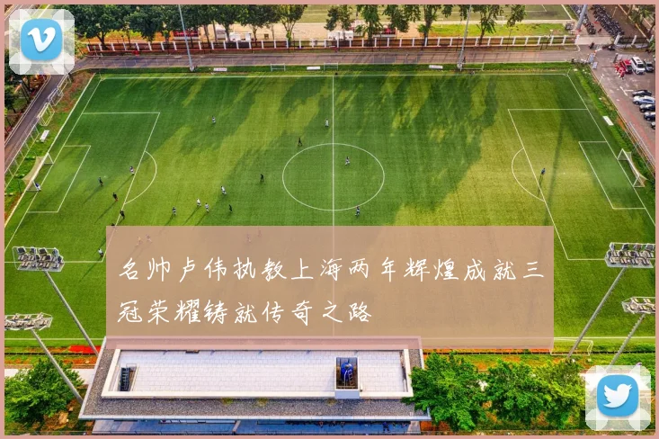 名帅卢伟执教上海两年辉煌成就三冠荣耀铸就传奇之路