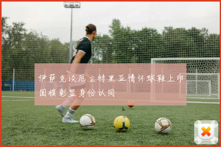 伊萨克谈厄立特里亚情怀球鞋上印国旗彰显身份认同